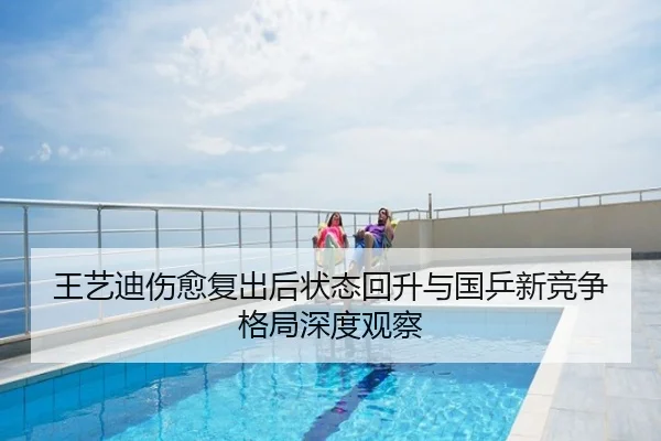 王艺迪伤愈复出后状态回升与国乒新竞争格局深度观察