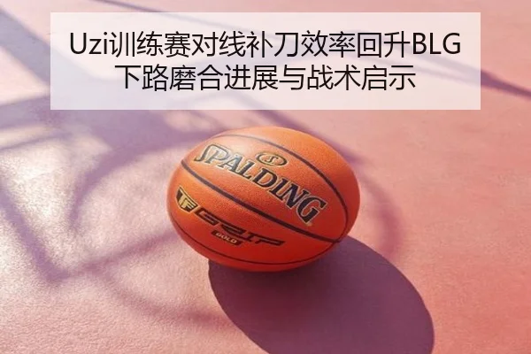 Uzi训练赛对线补刀效率回升BLG下路磨合进展与战术启示