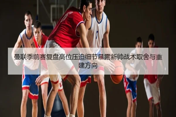 曼联季前赛复盘高位压迫细节暴露新帅战术取舍与重建方向