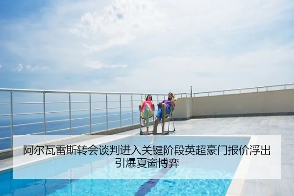 阿尔瓦雷斯转会谈判进入关键阶段英超豪门报价浮出引爆夏窗博弈