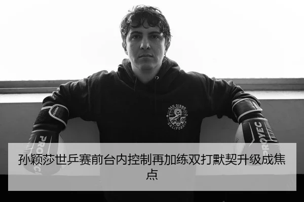 孙颖莎世乒赛前台内控制再加练双打默契升级成焦点