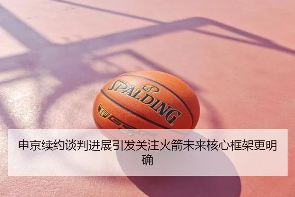 申京续约谈判进展引发关注火箭未来核心框架更明确