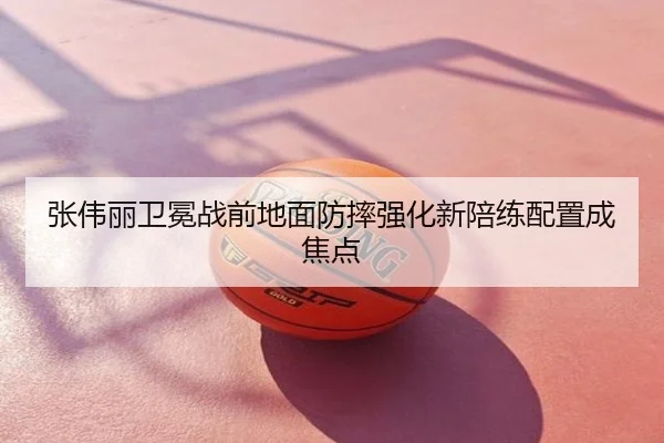 张伟丽卫冕战前地面防摔强化新陪练配置成焦点