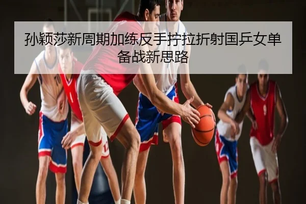 孙颖莎新周期加练反手拧拉折射国乒女单备战新思路