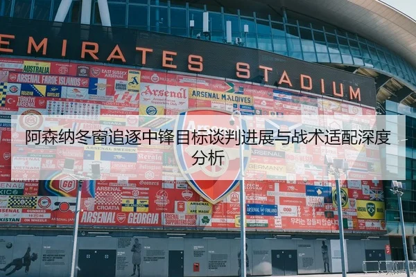 阿森纳冬窗追逐中锋目标谈判进展与战术适配深度分析