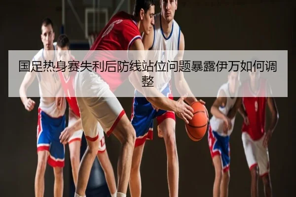 国足热身赛失利后防线站位问题暴露伊万如何调整