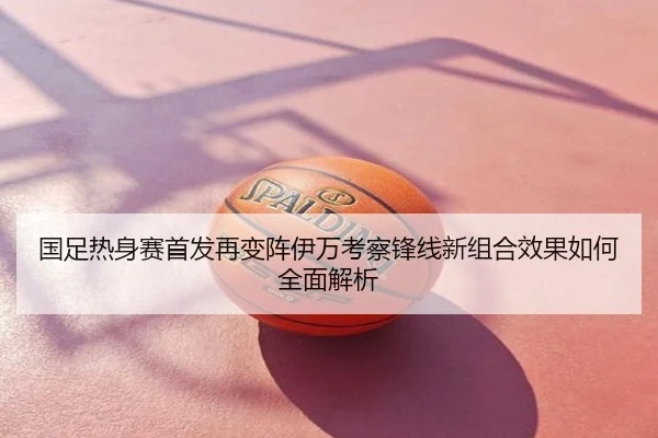 国足热身赛首发再变阵伊万考察锋线新组合效果如何全面解析